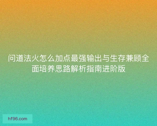问道法火怎么加点最强输出与生存兼顾全面培养思路解析指南进阶版