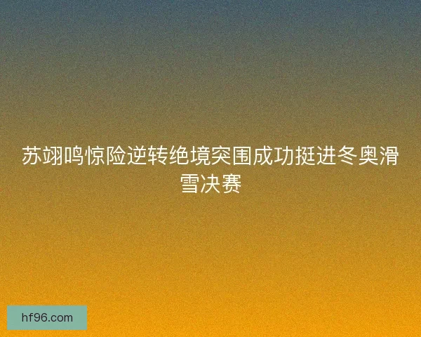 苏翊鸣惊险逆转绝境突围成功挺进冬奥滑雪决赛