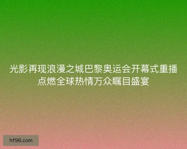 光影再现浪漫之城巴黎奥运会开幕式重播点燃全球热情万众瞩目盛宴