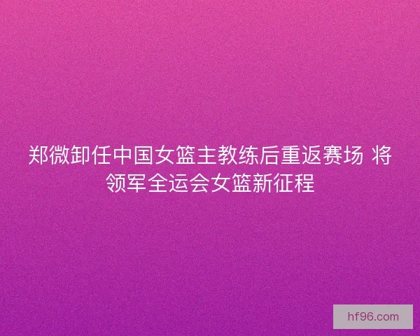 郑微卸任中国女篮主教练后重返赛场 将领军全运会女篮新征程