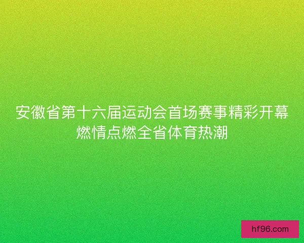 安徽省第十六届运动会首场赛事精彩开幕燃情点燃全省体育热潮