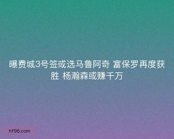 曝费城3号签或选马鲁阿奇 富保罗再度获胜 杨瀚森或赚千万