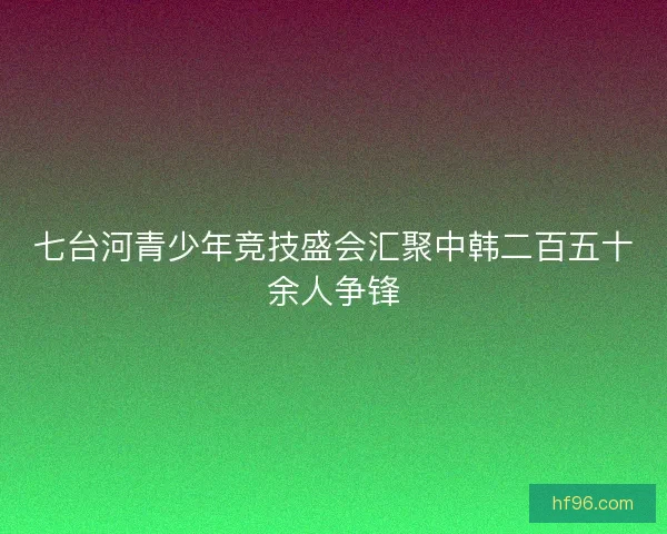 七台河青少年竞技盛会汇聚中韩二百五十余人争锋