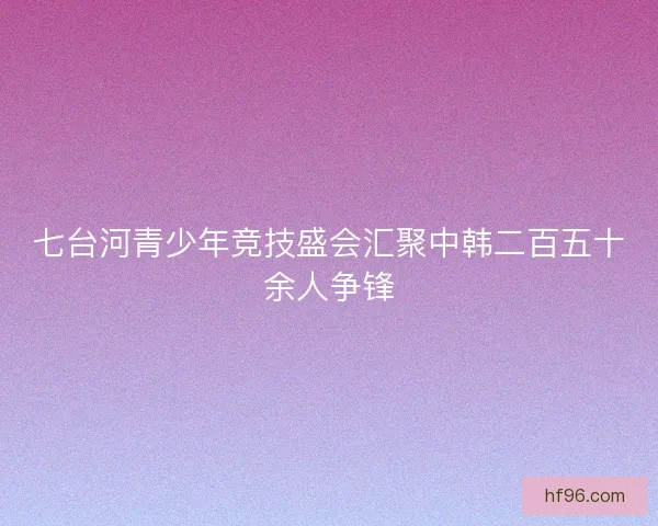 七台河青少年竞技盛会汇聚中韩二百五十余人争锋