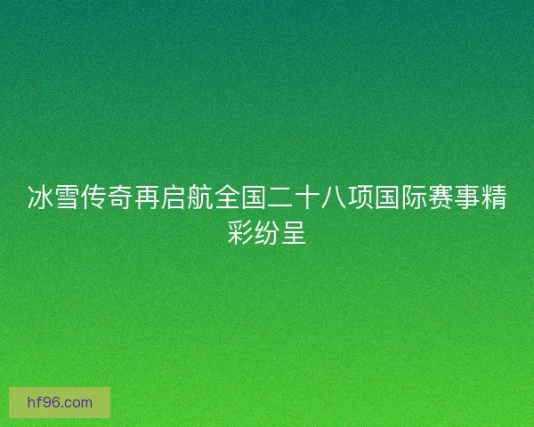 冰雪传奇再启航全国二十八项国际赛事精彩纷呈
